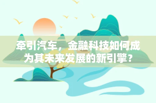 牵引汽车，金融科技如何成为其未来发展的新引擎？