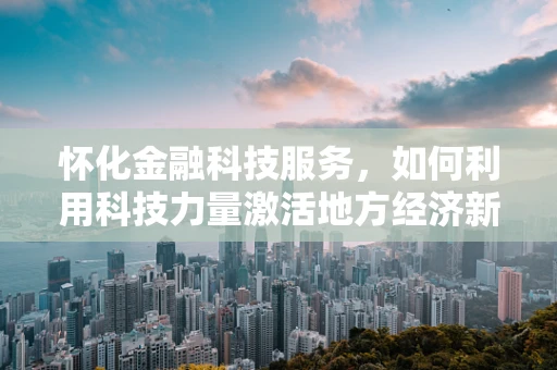 怀化金融科技服务，如何利用科技力量激活地方经济新引擎？