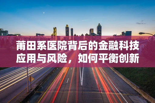 莆田系医院背后的金融科技应用与风险，如何平衡创新与监管？