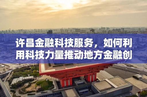许昌金融科技服务，如何利用科技力量推动地方金融创新？