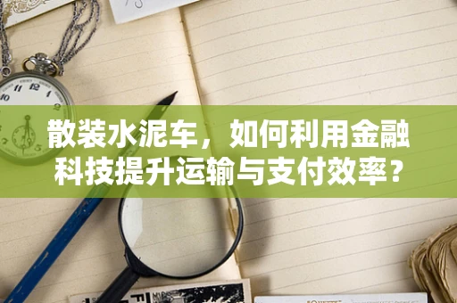 散装水泥车，如何利用金融科技提升运输与支付效率？