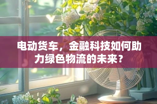 电动货车，金融科技如何助力绿色物流的未来？