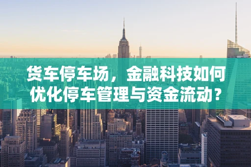 货车停车场，金融科技如何优化停车管理与资金流动？