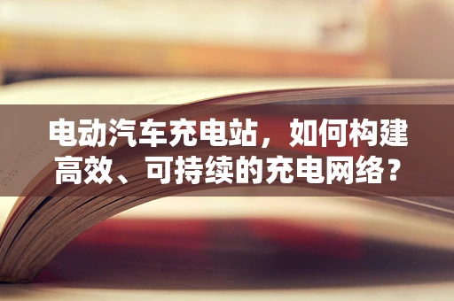 电动汽车充电站，如何构建高效、可持续的充电网络？