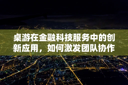 桌游在金融科技服务中的创新应用，如何激发团队协作与思维碰撞？
