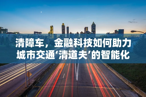 清障车，金融科技如何助力城市交通‘清道夫’的智能化升级？