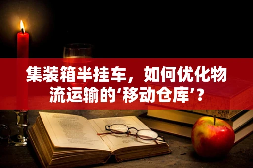 集装箱半挂车，如何优化物流运输的‘移动仓库’？