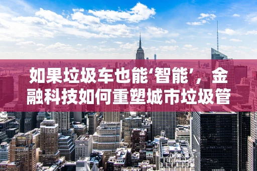 如果垃圾车也能‘智能’，金融科技如何重塑城市垃圾管理？
