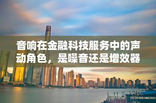 音响在金融科技服务中的声动角色，是噪音还是增效器？
