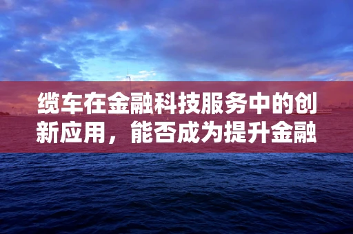 缆车在金融科技服务中的创新应用，能否成为提升金融服务可及性的新缆车？