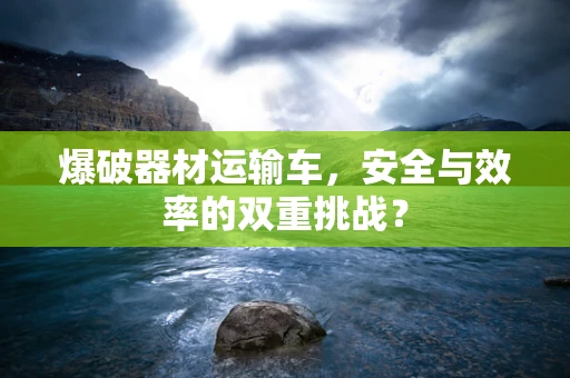 爆破器材运输车，安全与效率的双重挑战？