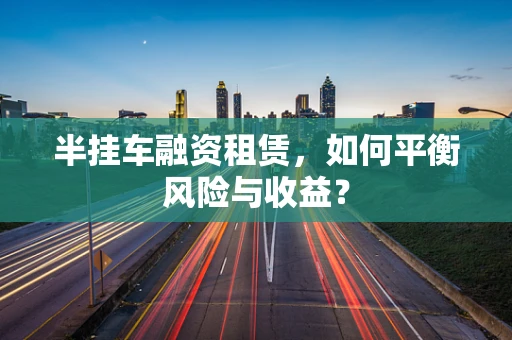 半挂车融资租赁，如何平衡风险与收益？