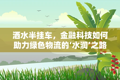 洒水半挂车，金融科技如何助力绿色物流的‘水润’之路？