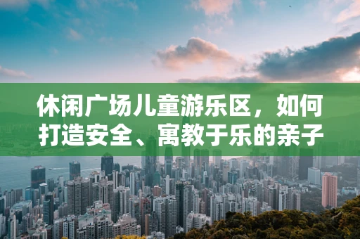 休闲广场儿童游乐区，如何打造安全、寓教于乐的亲子空间？