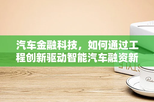 汽车金融科技，如何通过工程创新驱动智能汽车融资新生态？