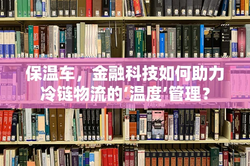 保温车，金融科技如何助力冷链物流的‘温度’管理？