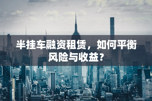 半挂车融资租赁，如何平衡风险与收益？