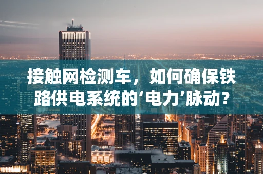 接触网检测车，如何确保铁路供电系统的‘电力’脉动？