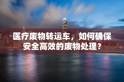 医疗废物转运车，如何确保安全高效的废物处理？