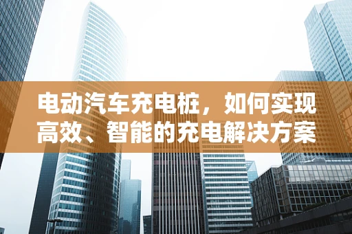 电动汽车充电桩，如何实现高效、智能的充电解决方案？