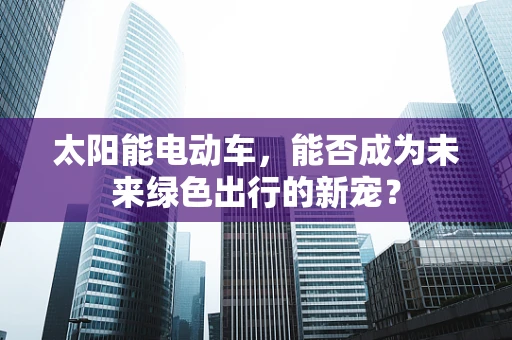 太阳能电动车，能否成为未来绿色出行的新宠？