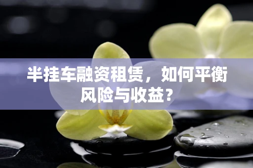 半挂车融资租赁，如何平衡风险与收益？