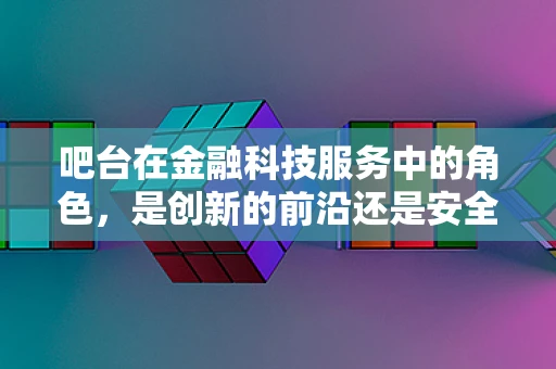 吧台在金融科技服务中的角色，是创新的前沿还是安全风险的交汇点？