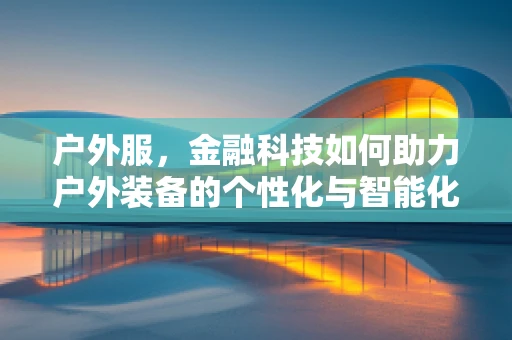户外服，金融科技如何助力户外装备的个性化与智能化？