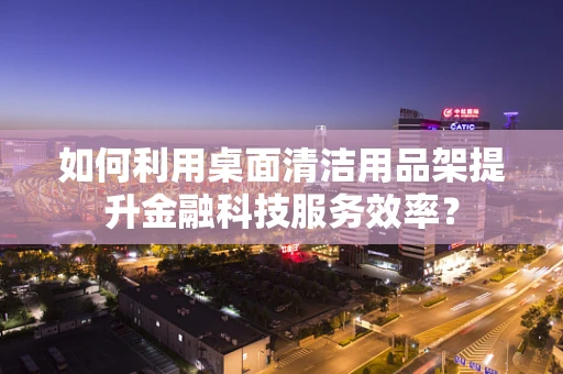 如何利用桌面清洁用品架提升金融科技服务效率？