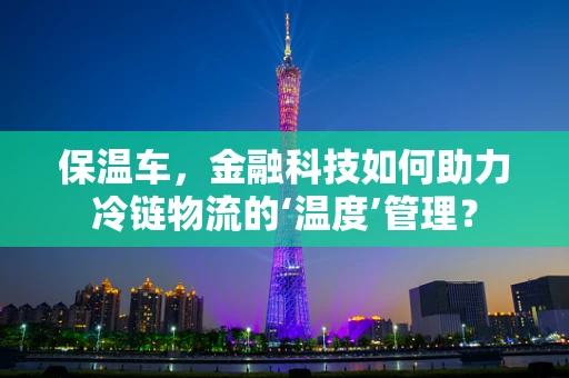 保温车，金融科技如何助力冷链物流的‘温度’管理？