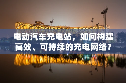 电动汽车充电站，如何构建高效、可持续的充电网络？