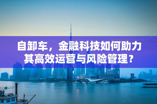 自卸车，金融科技如何助力其高效运营与风险管理？