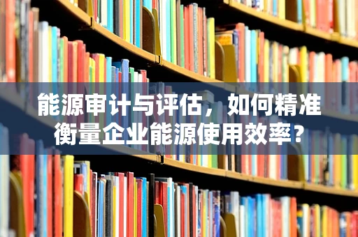 能源审计与评估，如何精准衡量企业能源使用效率？