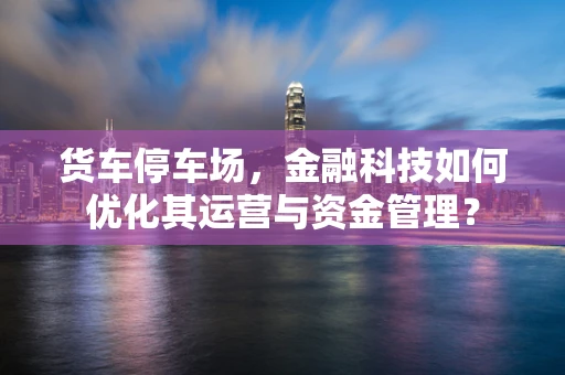 货车停车场，金融科技如何优化其运营与资金管理？
