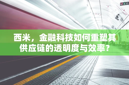 西米，金融科技如何重塑其供应链的透明度与效率？