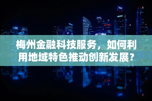 梅州金融科技服务，如何利用地域特色推动创新发展？