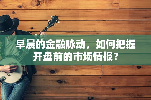 早晨的金融脉动，如何把握开盘前的市场情报？