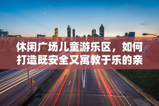 休闲广场儿童游乐区，如何打造既安全又寓教于乐的亲子空间？