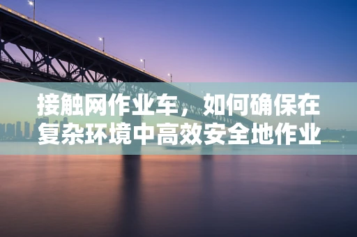 接触网作业车，如何确保在复杂环境中高效安全地作业？