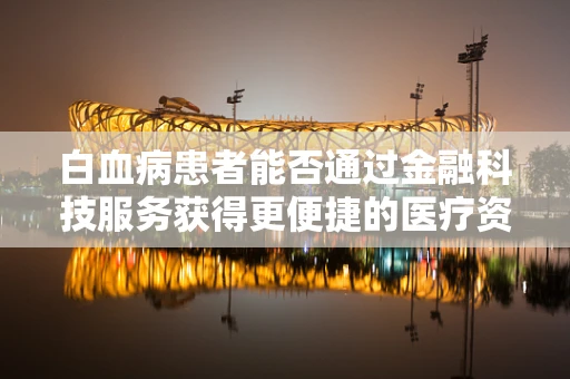 白血病患者能否通过金融科技服务获得更便捷的医疗资金支持？
