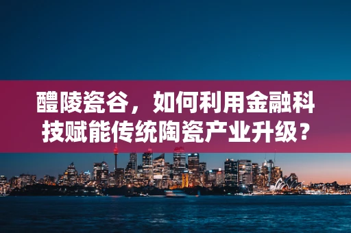 醴陵瓷谷，如何利用金融科技赋能传统陶瓷产业升级？
