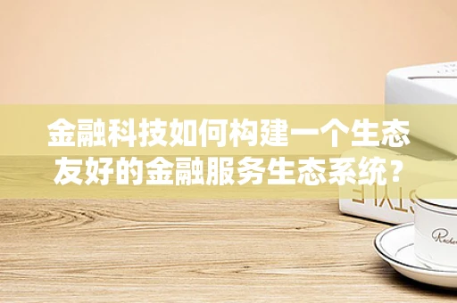 金融科技如何构建一个生态友好的金融服务生态系统？