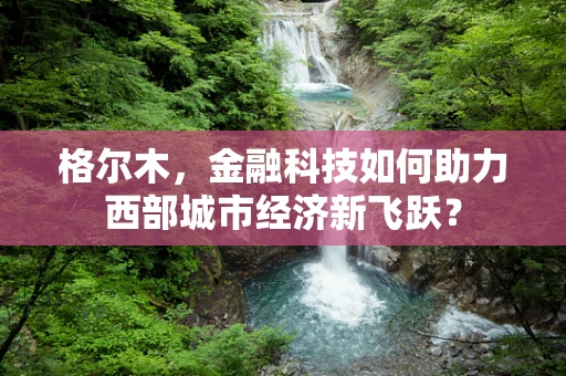 格尔木，金融科技如何助力西部城市经济新飞跃？