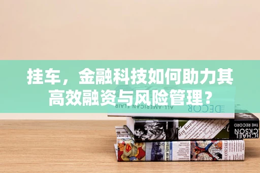 挂车，金融科技如何助力其高效融资与风险管理？