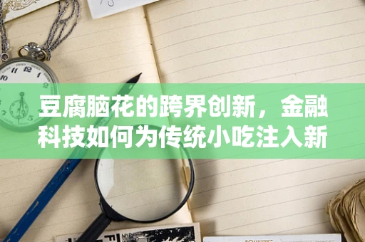 豆腐脑花的跨界创新，金融科技如何为传统小吃注入新活力？