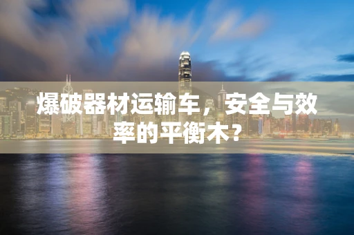 爆破器材运输车，安全与效率的平衡木？