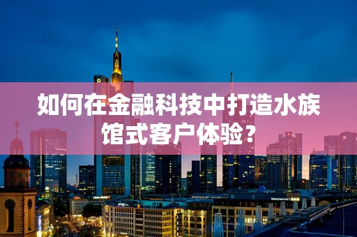 如何在金融科技中打造水族馆式客户体验？
