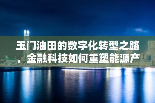 玉门油田的数字化转型之路，金融科技如何重塑能源产业？