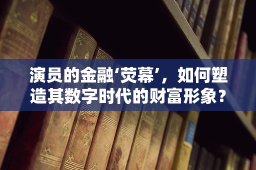 演员的金融‘荧幕’，如何塑造其数字时代的财富形象？