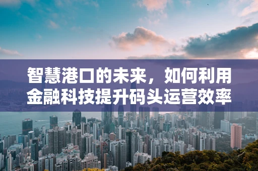 智慧港口的未来，如何利用金融科技提升码头运营效率？
